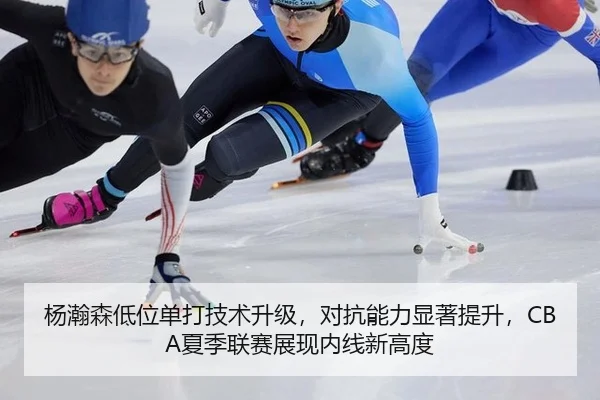 杨瀚森低位单打技术升级，对抗能力显著提升，CBA夏季联赛展现内线新高度